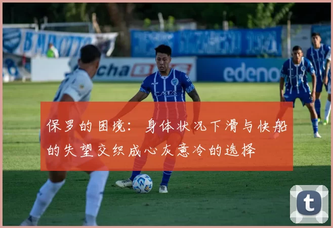 保罗的困境：身体状况下滑与快船的失望交织成心灰意冷的选择