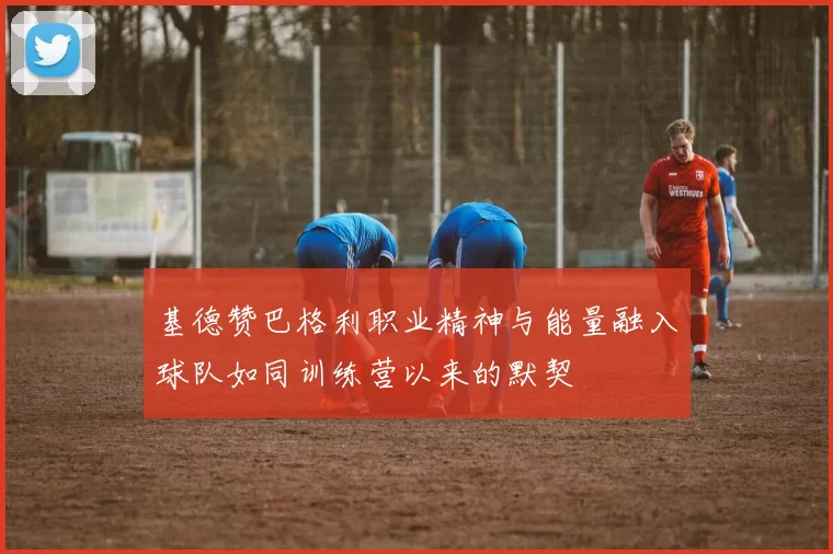 基德赞巴格利职业精神与能量融入球队如同训练营以来的默契