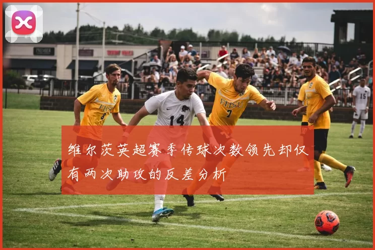 维尔茨英超赛季传球次数领先却仅有两次助攻的反差分析