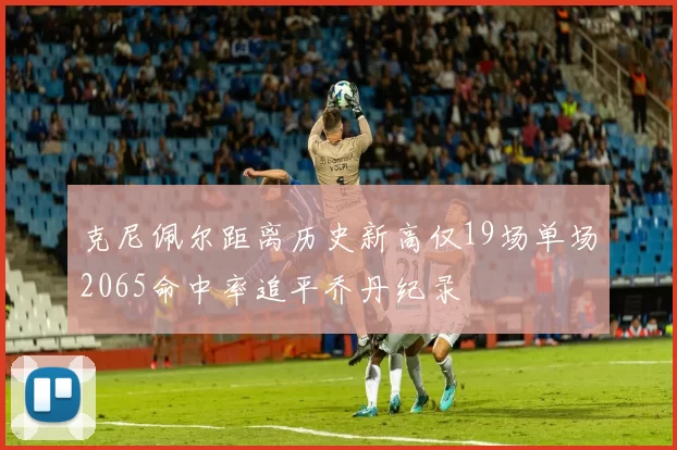 克尼佩尔距离历史新高仅19场单场2065命中率追平乔丹纪录