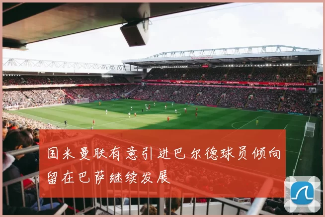 国米曼联有意引进巴尔德球员倾向留在巴萨继续发展