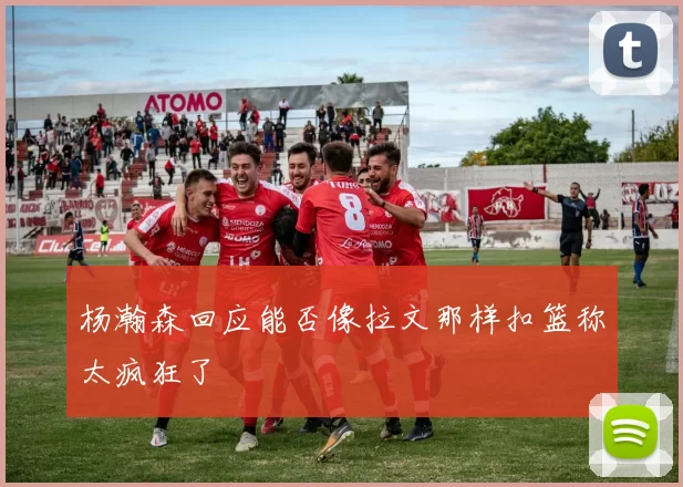 杨瀚森回应能否像拉文那样扣篮称太疯狂了