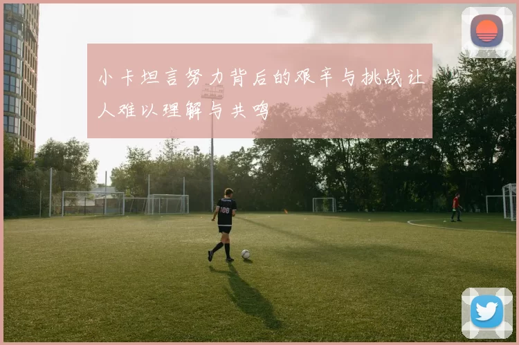 小卡坦言努力背后的艰辛与挑战让人难以理解与共鸣