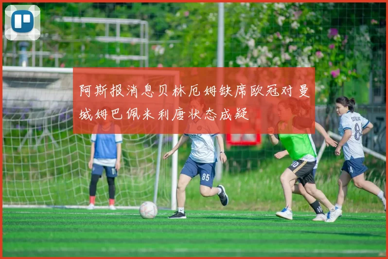 阿斯报消息贝林厄姆缺席欧冠对曼城姆巴佩米利唐状态成疑