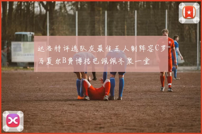达洛特评选队友最佳五人制阵容C罗马夏尔B费博格巴佩佩齐聚一堂