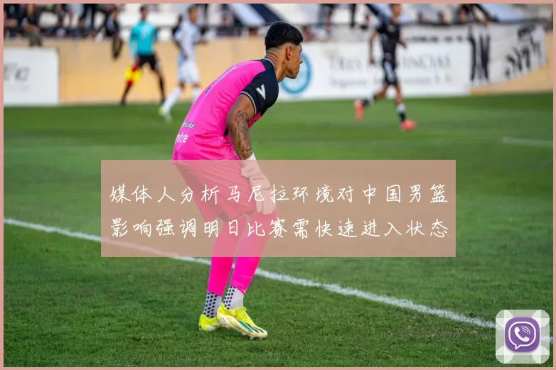 媒体人分析马尼拉环境对中国男篮影响强调明日比赛需快速进入状态