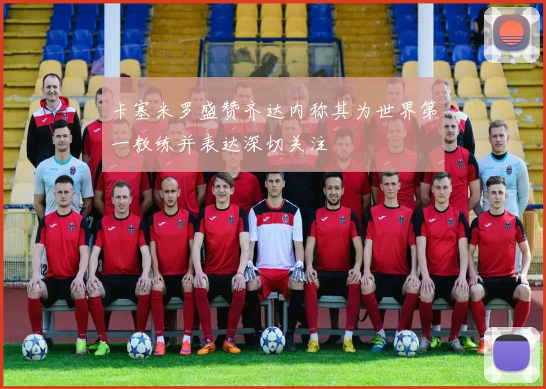 卡塞米罗盛赞齐达内称其为世界第一教练并表达深切关注