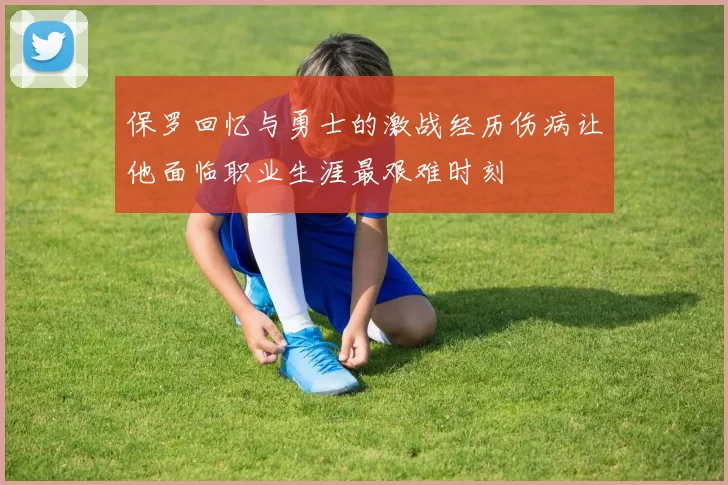 保罗回忆与勇士的激战经历伤病让他面临职业生涯最艰难时刻