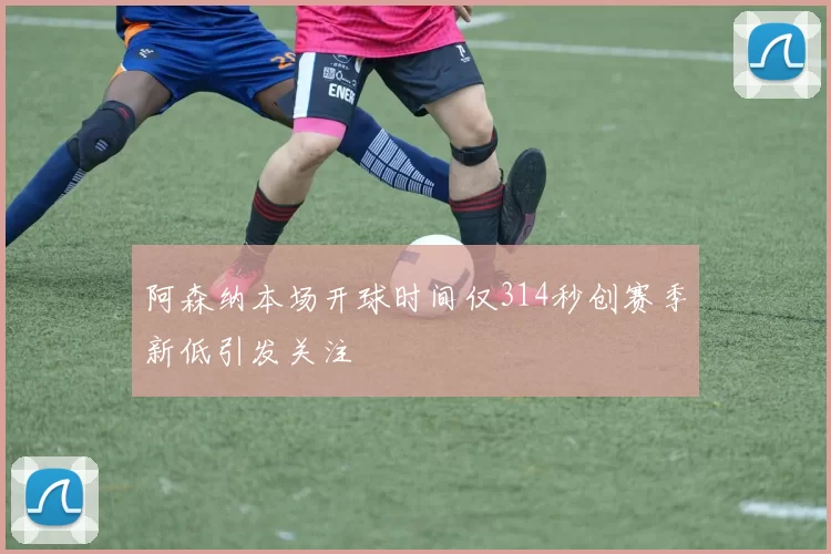 阿森纳本场开球时间仅314秒创赛季新低引发关注