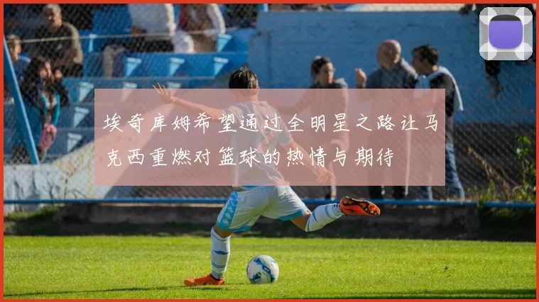 埃奇库姆希望通过全明星之路让马克西重燃对篮球的热情与期待