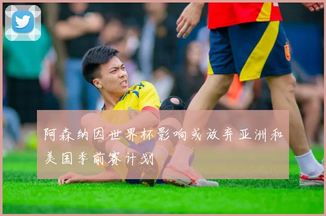 阿森纳因世界杯影响或放弃亚洲和美国季前赛计划