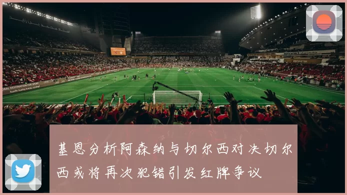 基恩分析阿森纳与切尔西对决切尔西或将再次犯错引发红牌争议