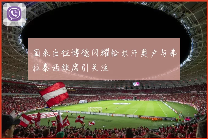 国米出征博德闪耀恰尔汗奥卢与弗拉泰西缺席引关注