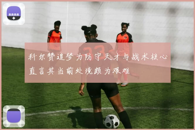 科尔赞追梦为防守天才与战术核心直言其当前处境颇为艰难