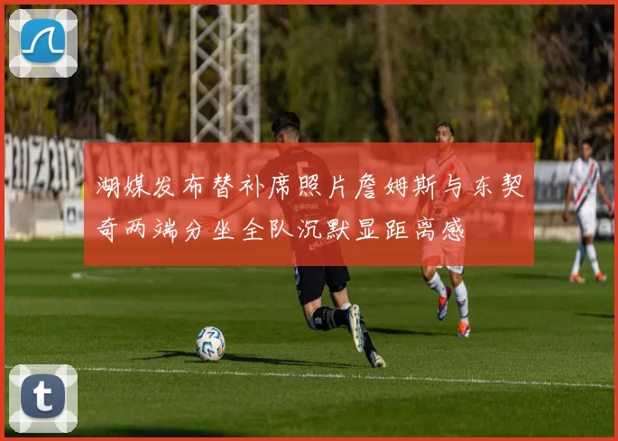 湖媒发布替补席照片詹姆斯与东契奇两端分坐全队沉默显距离感
