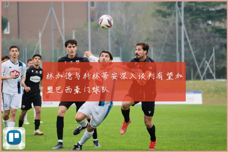 林加德与科林蒂安深入谈判有望加盟巴西豪门球队